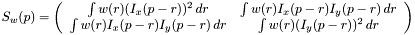 $ S_w(p) = \left( \begin{array}{cc} \int w(r) (I_x(p - r)) ^ 2\, d r & \int w(r) I_x(p - r)I_y(p - r)\, d r \\ \int w(r) I_x(p - r)I_y(p - r)\, d r & \int w(r) (I_y(p - r)) ^ 2\, d r \end{array} \right) $